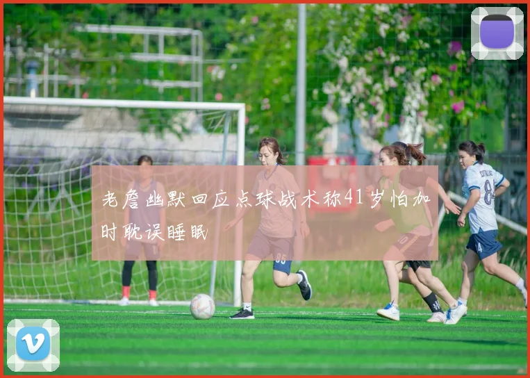 老詹幽默回应点球战术称41岁怕加时耽误睡眠