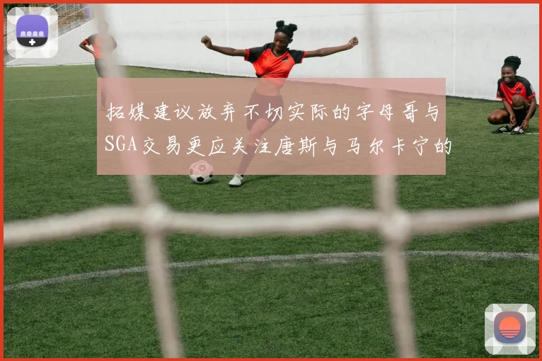 拓媒建议放弃不切实际的字母哥与SGA交易更应关注唐斯与马尔卡宁的潜力