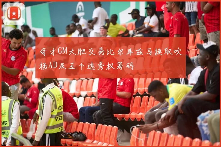 奇才GM大胆交易比尔库兹马换取吹杨AD及五个选秀权筹码