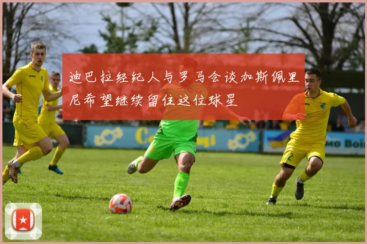 迪巴拉经纪人与罗马会谈加斯佩里尼希望继续留住这位球星
