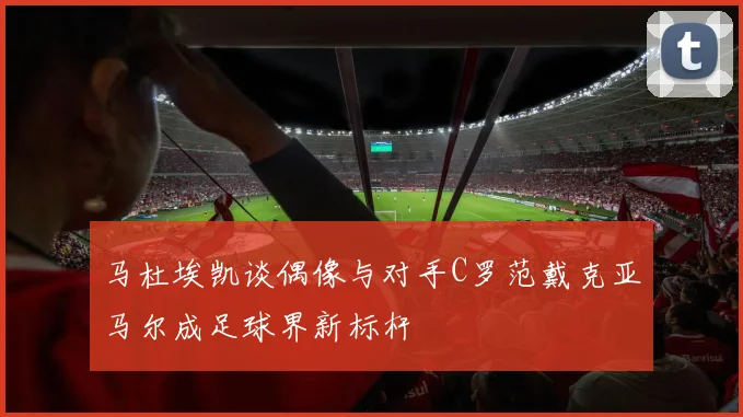 马杜埃凯谈偶像与对手C罗范戴克亚马尔成足球界新标杆