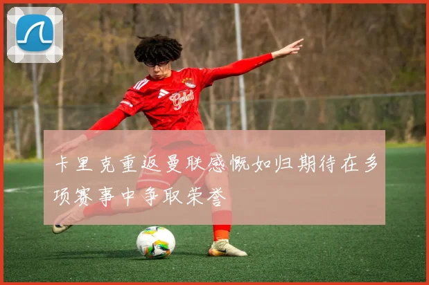 卡里克重返曼联感慨如归期待在多项赛事中争取荣誉