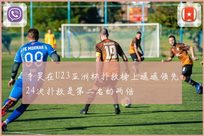 李昊在U23亚洲杯扑救榜上遥遥领先24次扑救是第二名的两倍