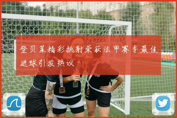 登贝莱精彩挑射荣获法甲赛季最佳进球引发热议