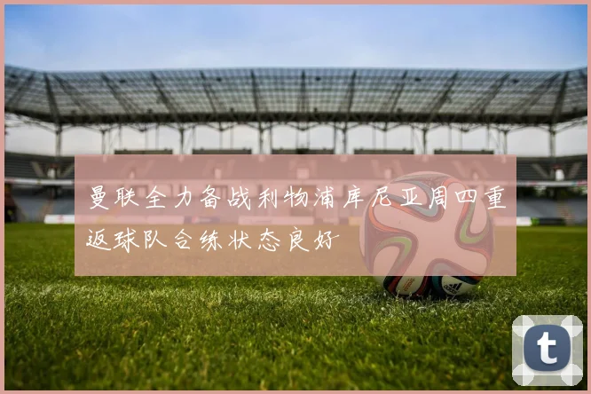 曼联全力备战利物浦库尼亚周四重返球队合练状态良好