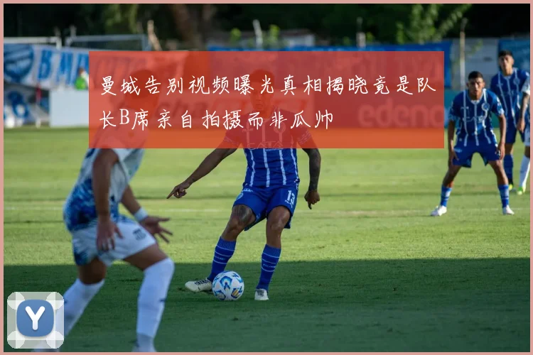 曼城告别视频曝光真相揭晓竟是队长B席亲自拍摄而非瓜帅